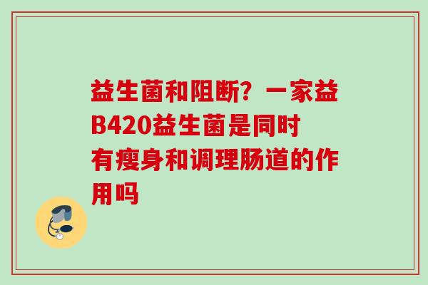 益生菌和阻断?一家益B420益生菌是同时有瘦身和调理肠道的作用吗 益生菌和阻断?一家益B420益生菌是同时有瘦身和调理肠道的作用吗