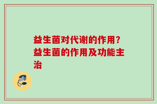 益生菌对代谢的作用?益生菌的作用及功能主 益生菌对代谢的作用?益生菌的作用及功能主