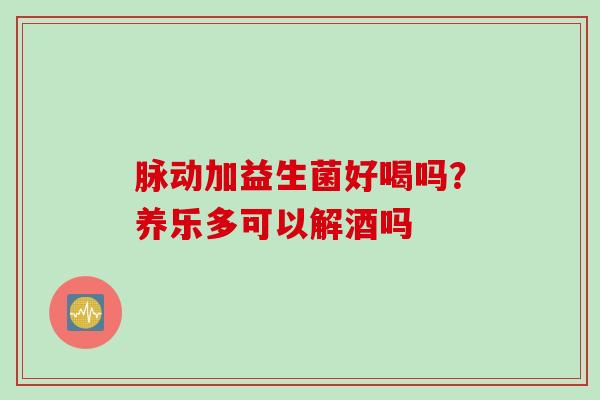 脉动加益生菌好喝吗?养乐多可以解酒吗 脉动加益生菌好喝吗?养乐多可以解酒吗