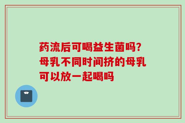 药流后可喝益生菌吗?母乳不同时间挤的母乳可以放一起喝吗 药流后可喝益生菌吗?母乳不同时间挤的母乳可以放一起喝吗