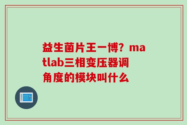 益生菌片王一博?matlab三相变压器调角度的模块叫什么 益生菌片王一博?matlab三相变压器调角度的模块叫什么