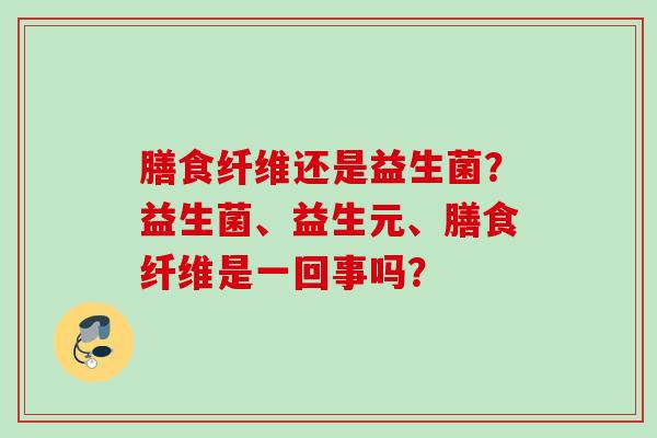 膳食纤维还是益生菌?益生菌、益生元、膳食纤维是一回事吗? 膳食纤维还是益生菌?益生菌、益生元、膳食纤维是一回事吗?
