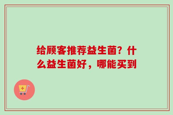 给顾客推荐益生菌?什么益生菌好,哪能买到 给顾客推荐益生菌?什么益生菌好,哪能买到