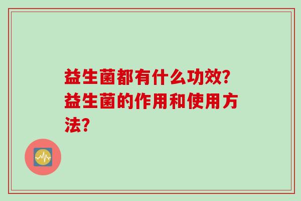 益生菌都有什么功效?益生菌的作用和使用方法? 益生菌都有什么功效?益生菌的作用和使用方法?
