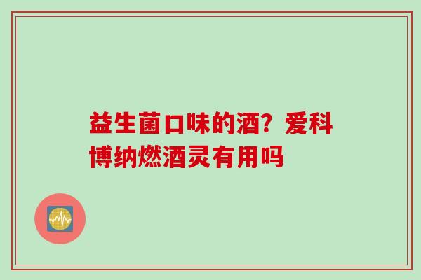 益生菌口味的酒?爱科博纳燃酒灵有用吗 益生菌口味的酒?爱科博纳燃酒灵有用吗