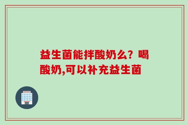 益生菌能拌酸奶么?喝酸奶,可以补充益生菌 益生菌能拌酸奶么?喝酸奶,可以补充益生菌