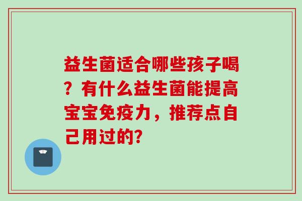 益生菌适合哪些孩子喝?有什么益生菌能提高宝宝力,推荐点自己用过的? 益生菌适合哪些孩子喝?有什么益生菌能提高宝宝力,推荐点自己用过的?