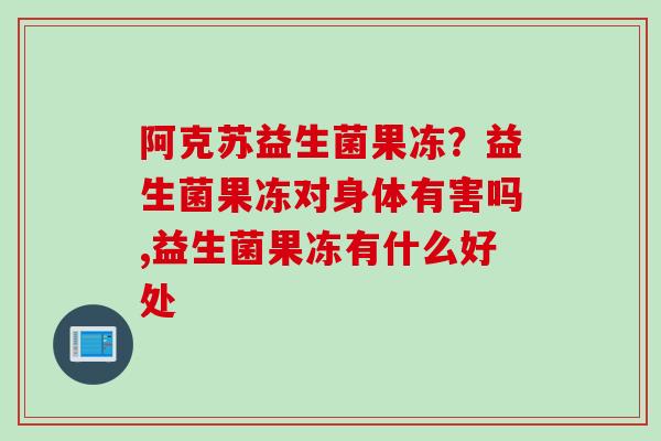 阿克苏益生菌果冻?益生菌果冻对身体有害吗,益生菌果冻有什么好处 阿克苏益生菌果冻?益生菌果冻对身体有害吗,益生菌果冻有什么好处