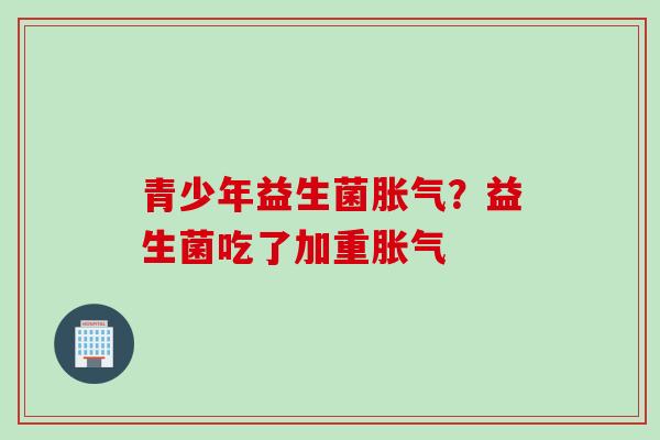 青少年益生菌?益生菌吃了加重 青少年益生菌?益生菌吃了加重