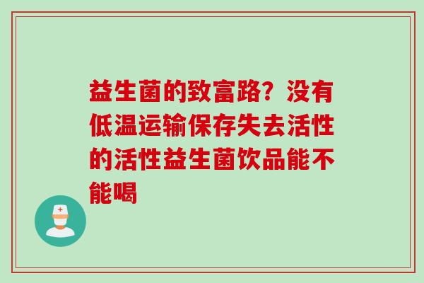 益生菌的致富路?没有低温运输保存失去活性的活性益生菌饮品能不能喝 益生菌的致富路?没有低温运输保存失去活性的活性益生菌饮品能不能喝