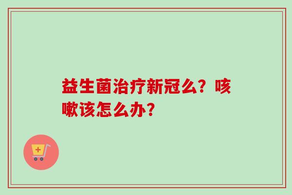 益生菌新冠么?该怎么办? 益生菌新冠么?该怎么办?