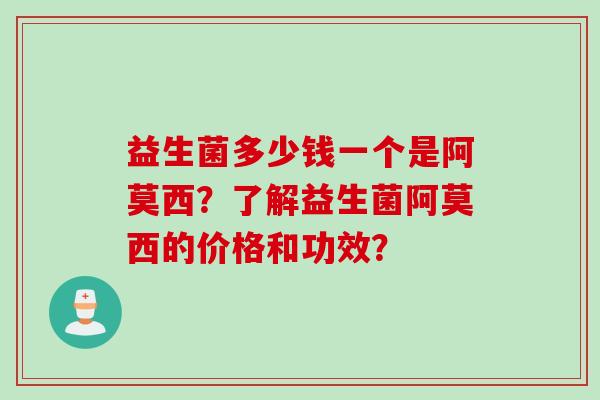 益生菌多少钱一个是阿莫西?了解益生菌阿莫西的价格和功效? 益生菌多少钱一个是阿莫西?了解益生菌阿莫西的价格和功效?