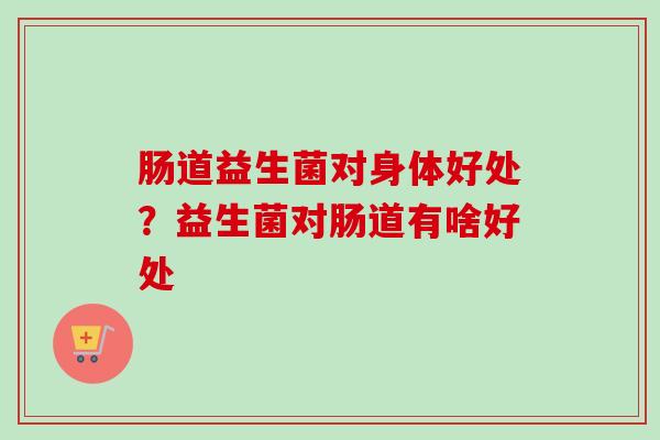 肠道益生菌对身体好处?益生菌对肠道有啥好处 肠道益生菌对身体好处?益生菌对肠道有啥好处