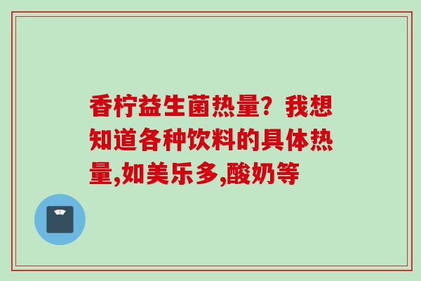 香柠益生菌热量？我想知道各种饮料的具体热量,如美乐多,酸奶等