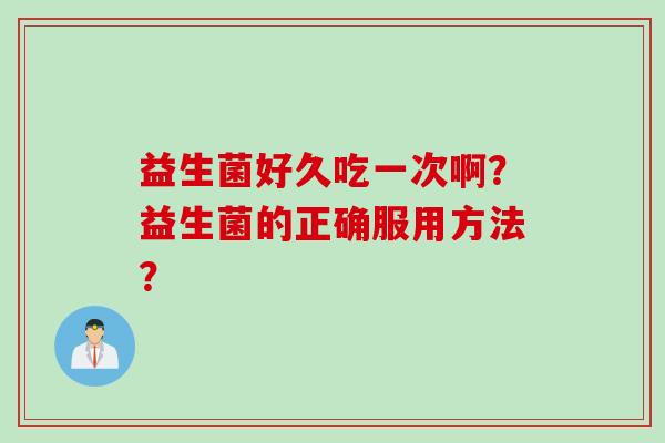 益生菌好久吃一次啊?益生菌的正确服用方法? 益生菌好久吃一次啊?益生菌的正确服用方法?