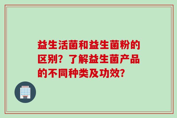 益生活菌和益生菌粉的区别?了解益生菌产品的不同种类及功效? 益生活菌和益生菌粉的区别?了解益生菌产品的不同种类及功效?