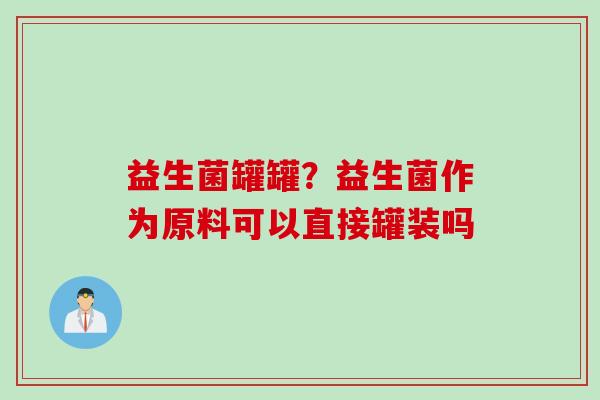益生菌罐罐?益生菌作为原料可以直接罐装吗 益生菌罐罐?益生菌作为原料可以直接罐装吗