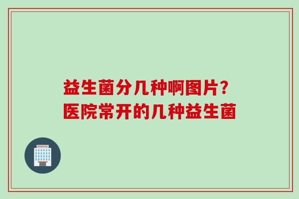 益生菌分几种啊图片？医院常开的几种益生菌