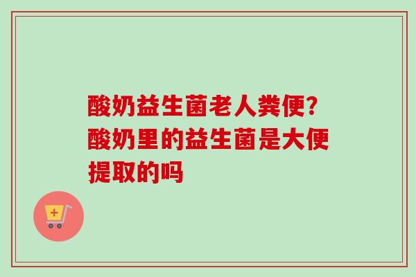 酸奶益生菌老人粪便?酸奶里的益生菌是大便提取的吗 酸奶益生菌老人粪便?酸奶里的益生菌是大便提取的吗