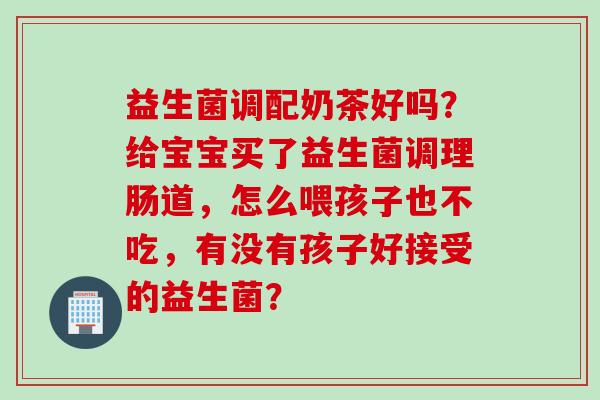 益生菌调配奶茶好吗？给宝宝买了益生菌调理肠道，怎么喂孩子也不吃，有没有孩子好接受的益生菌？