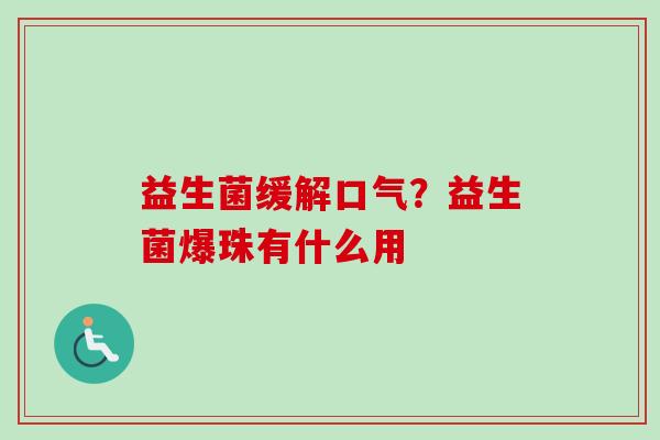 益生菌缓解口气?益生菌爆珠有什么用 益生菌缓解口气?益生菌爆珠有什么用
