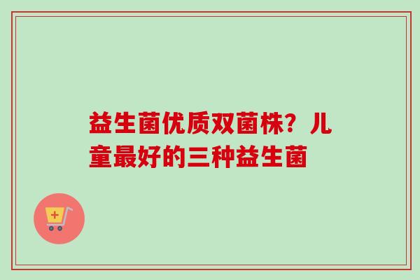 益生菌优质双菌株？儿童好的三种益生菌