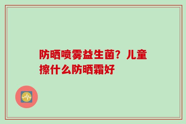 防晒喷雾益生菌?儿童擦什么防晒霜好 防晒喷雾益生菌?儿童擦什么防晒霜好