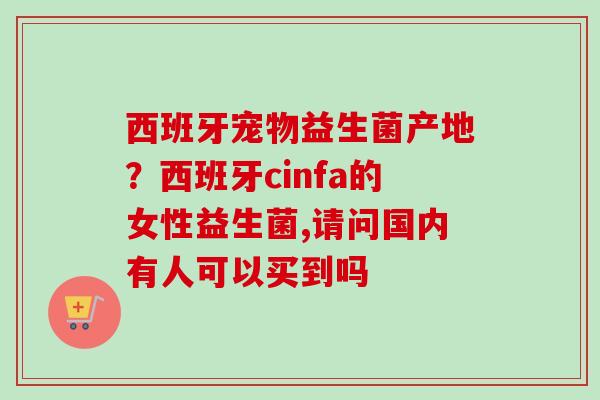 西班牙宠物益生菌产地?西班牙cinfa的女性益生菌,请问国内有人可以买到吗 西班牙宠物益生菌产地?西班牙cinfa的女性益生菌,请问国内有人可以买到吗