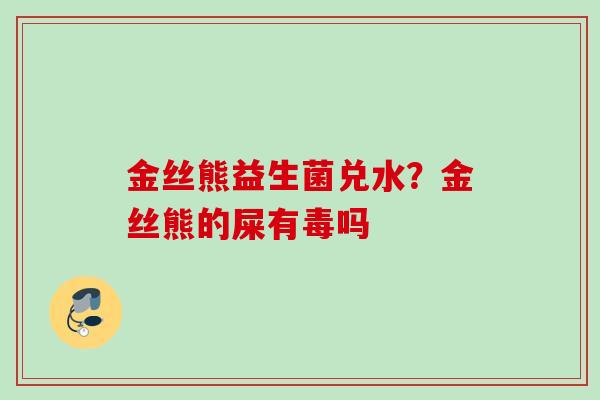 金丝熊益生菌兑水?金丝熊的屎有毒吗 金丝熊益生菌兑水?金丝熊的屎有毒吗