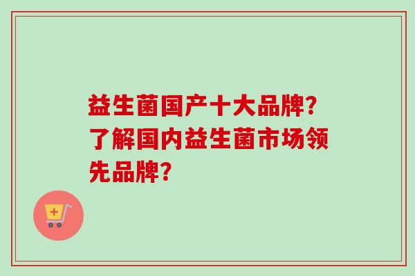益生菌国产十大品牌?了解国内益生菌市场领先品牌? 益生菌国产十大品牌?了解国内益生菌市场领先品牌?