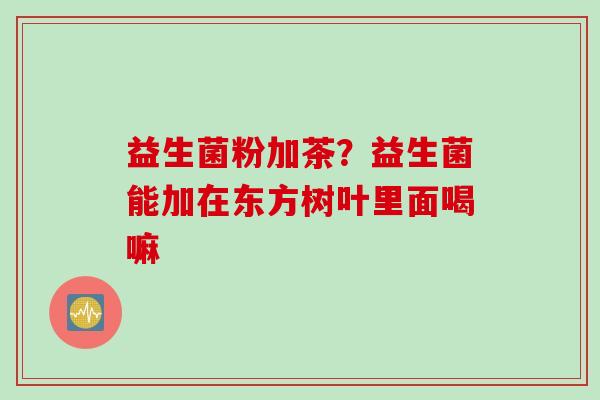 益生菌粉加茶？益生菌能加在东方树叶里面喝嘛