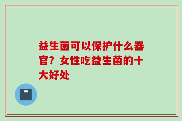 益生菌可以保护什么器官?女性吃益生菌的十大好处 益生菌可以保护什么器官?女性吃益生菌的十大好处