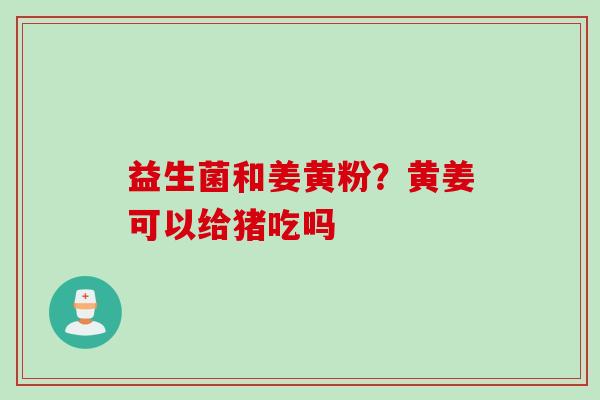 益生菌和姜黄粉?黄姜可以给猪吃吗 益生菌和姜黄粉?黄姜可以给猪吃吗