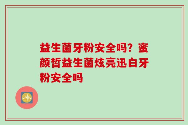 益生菌牙粉安全吗?蜜颜皙益生菌炫亮迅白牙粉安全吗 益生菌牙粉安全吗?蜜颜皙益生菌炫亮迅白牙粉安全吗
