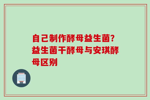 自己制作酵母益生菌?益生菌干酵母与安琪酵母区别 自己制作酵母益生菌?益生菌干酵母与安琪酵母区别