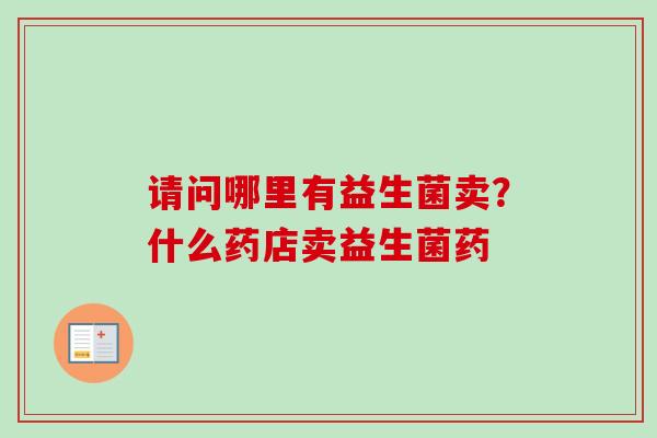 请问哪里有益生菌卖?什么药店卖益生菌药 请问哪里有益生菌卖?什么药店卖益生菌药