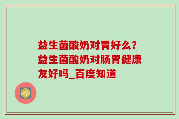 益生菌酸奶对胃好么?益生菌酸奶对肠胃健康友好吗_百度知道 益生菌酸奶对胃好么?益生菌酸奶对肠胃健康友好吗_百度知道