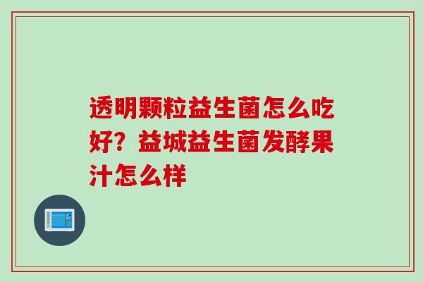 透明颗粒益生菌怎么吃好?益城益生菌发酵果汁怎么样 透明颗粒益生菌怎么吃好?益城益生菌发酵果汁怎么样