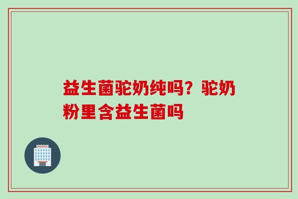 益生菌驼奶纯吗?驼奶粉里含益生菌吗 益生菌驼奶纯吗?驼奶粉里含益生菌吗