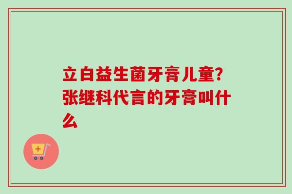 立白益生菌牙膏儿童？张继科代言的牙膏叫什么