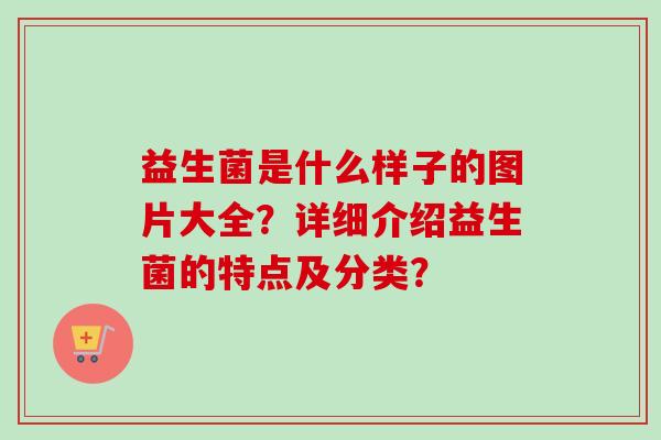 益生菌是什么样子的图片大全?详细介绍益生菌的特点及分类? 益生菌是什么样子的图片大全?详细介绍益生菌的特点及分类?