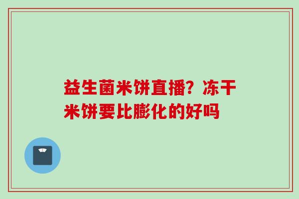 益生菌米饼直播?冻干米饼要比膨化的好吗 益生菌米饼直播?冻干米饼要比膨化的好吗