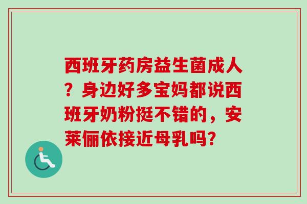 西班牙药房益生菌成人？身边好多宝妈都说西班牙奶粉挺不错的，安莱俪依接近母乳吗？