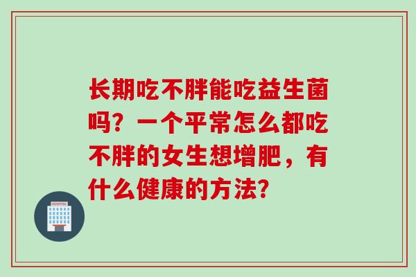 长期吃不胖能吃益生菌吗?一个平常怎么都吃不胖的女生想增肥,有什么健康的方法? 长期吃不胖能吃益生菌吗?一个平常怎么都吃不胖的女生想增肥,有什么健康的方法?