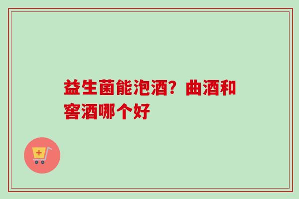 益生菌能泡酒?曲酒和窖酒哪个好 益生菌能泡酒?曲酒和窖酒哪个好