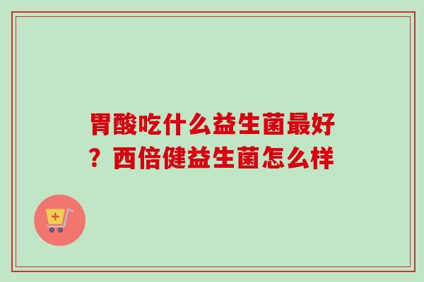 胃酸吃什么益生菌好?西倍健益生菌怎么样 胃酸吃什么益生菌好?西倍健益生菌怎么样