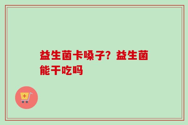 益生菌卡嗓子?益生菌能干吃吗 益生菌卡嗓子?益生菌能干吃吗
