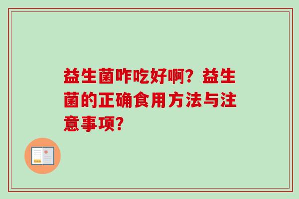 益生菌咋吃好啊?益生菌的正确食用方法与注意事项? 益生菌咋吃好啊?益生菌的正确食用方法与注意事项?