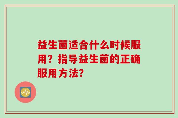 益生菌适合什么时候服用?指导益生菌的正确服用方法? 益生菌适合什么时候服用?指导益生菌的正确服用方法?