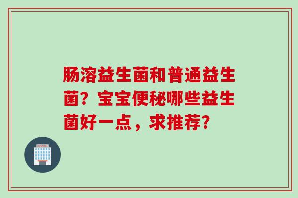 肠溶益生菌和普通益生菌?宝宝哪些益生菌好一点,求推荐? 肠溶益生菌和普通益生菌?宝宝哪些益生菌好一点,求推荐?
